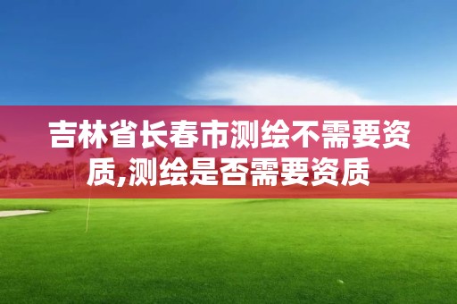 吉林省長春市測繪不需要資質,測繪是否需要資質