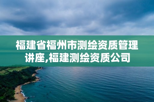 福建省福州市測繪資質管理講座,福建測繪資質公司