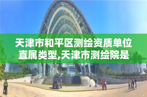 天津市和平區測繪資質單位直屬類型,天津市測繪院是什么單位性質