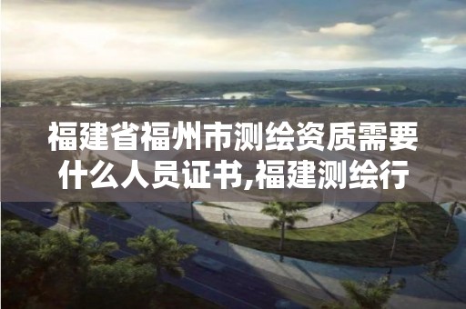 福建省福州市測繪資質需要什么人員證書,福建測繪行業哪個待遇最好