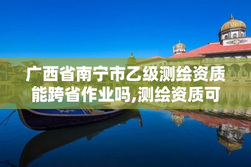 廣西省南寧市乙級測繪資質能跨省作業嗎,測繪資質可以直接辦理乙級。