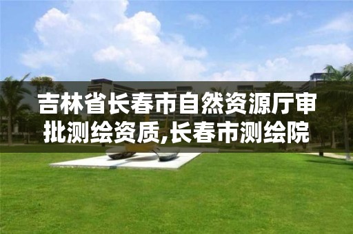 吉林省長春市自然資源廳審批測繪資質(zhì),長春市測繪院屬于什么單位