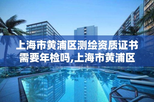 上海市黃浦區測繪資質證書需要年檢嗎,上海市黃浦區測繪資質證書需要年檢嗎現在。