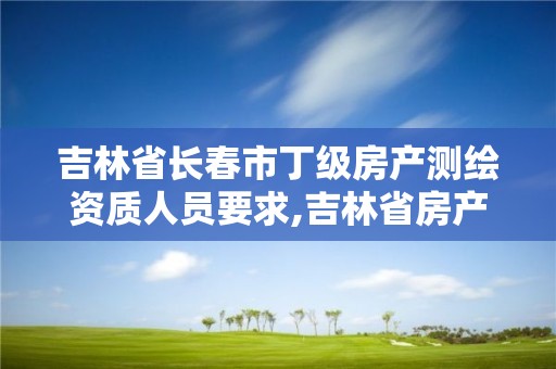 吉林省長春市丁級房產測繪資質人員要求,吉林省房產測繪收費標準2019