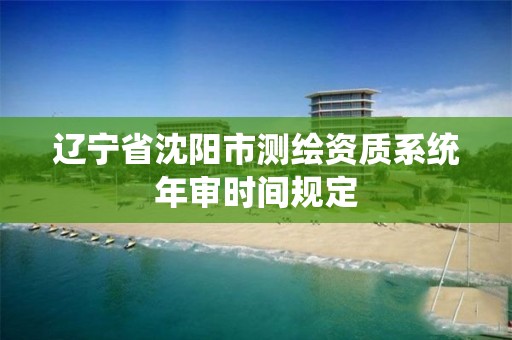 遼寧省沈陽市測繪資質系統年審時間規定