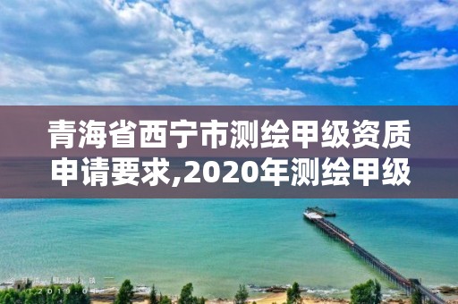 青海省西寧市測繪甲級資質申請要求,2020年測繪甲級資質條件