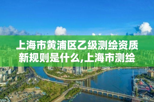 上海市黃浦區乙級測繪資質新規則是什么,上海市測繪院級別。