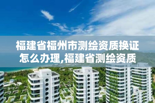 福建省福州市測繪資質換證怎么辦理,福建省測繪資質查詢