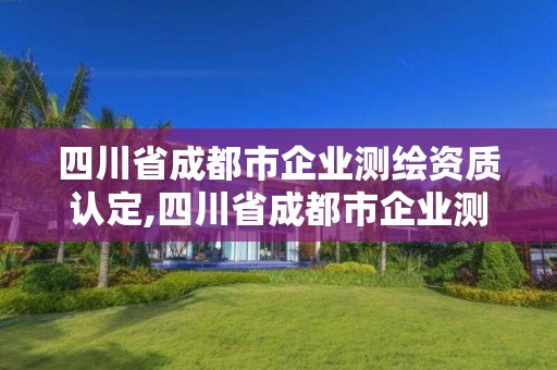 四川省成都市企業測繪資質認定,四川省成都市企業測繪資質認定公示