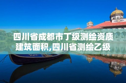 四川省成都市丁級測繪資質建筑面積,四川省測繪乙級資質條件