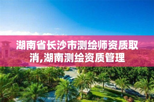 湖南省長沙市測繪師資質取消,湖南測繪資質管理