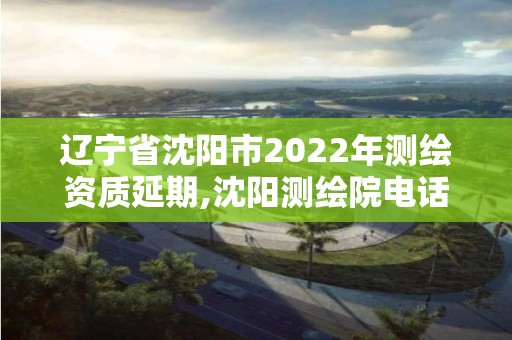 遼寧省沈陽市2022年測繪資質延期,沈陽測繪院電話