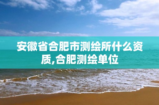 安徽省合肥市測(cè)繪所什么資質(zhì),合肥測(cè)繪單位