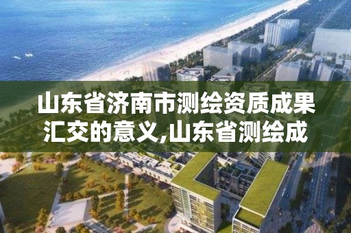 山東省濟南市測繪資質成果匯交的意義,山東省測繪成果管理辦法。