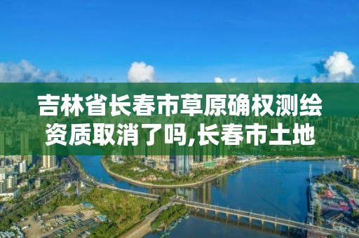 吉林省長春市草原確權測繪資質取消了嗎,長春市土地測繪院。