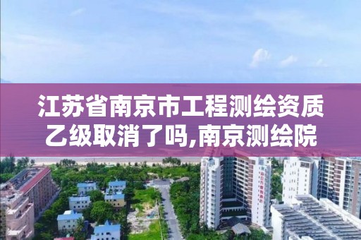 江蘇省南京市工程測繪資質乙級取消了嗎,南京測繪院是什么編制。