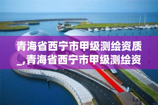 青海省西寧市甲級測繪資質_,青海省西寧市甲級測繪資質公司名單