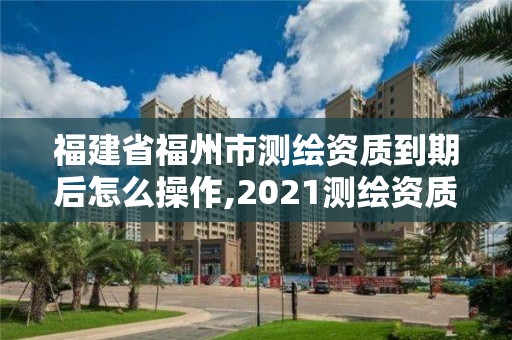 福建省福州市測繪資質到期后怎么操作,2021測繪資質續期