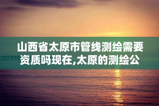 山西省太原市管線測繪需要資質嗎現在,太原的測繪公司