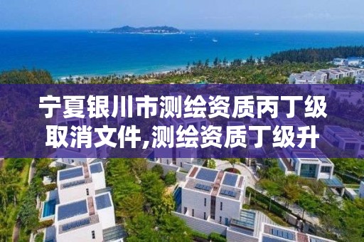 寧夏銀川市測繪資質丙丁級取消文件,測繪資質丁級升丙級