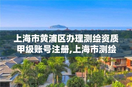 上海市黃浦區辦理測繪資質甲級賬號注冊,上海市測繪資質單位名單。