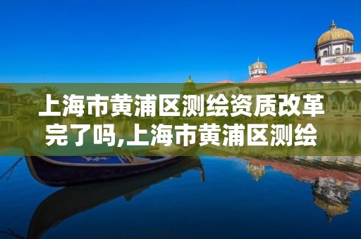 上海市黃浦區測繪資質改革完了嗎,上海市黃浦區測繪資質改革完了嗎現在