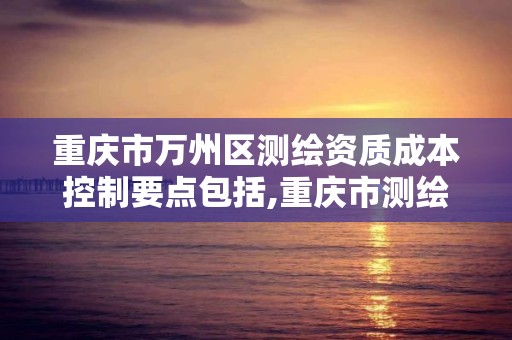 重慶市萬州區測繪資質成本控制要點包括,重慶市測繪收費標準。