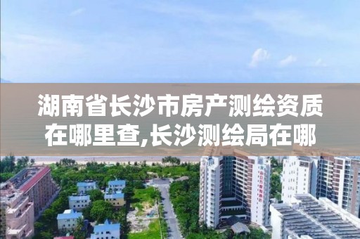 湖南省長沙市房產測繪資質在哪里查,長沙測繪局在哪。