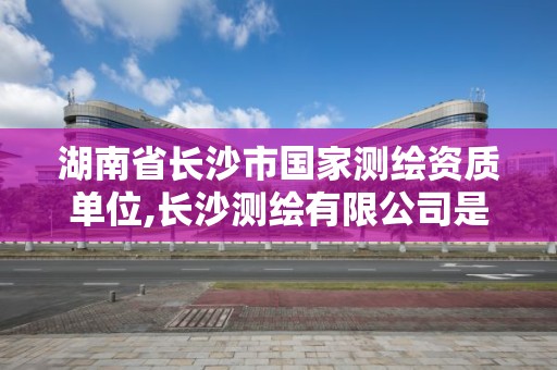 湖南省長沙市國家測繪資質單位,長沙測繪有限公司是國企嗎