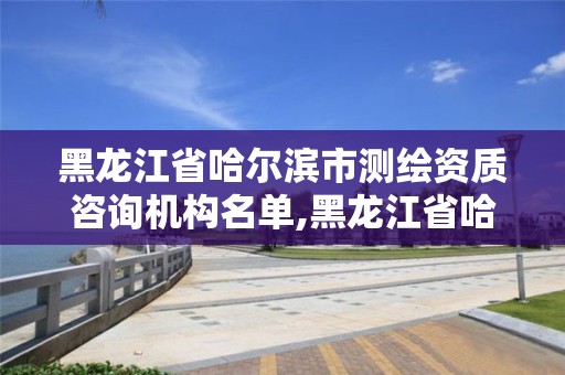 黑龍江省哈爾濱市測繪資質咨詢機構名單,黑龍江省哈爾濱市測繪局。