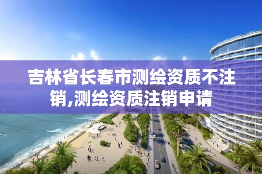 吉林省長春市測繪資質不注銷,測繪資質注銷申請