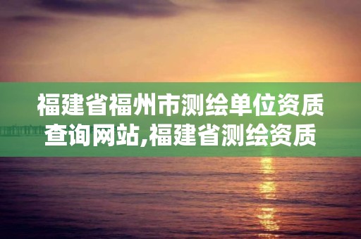 福建省福州市測(cè)繪單位資質(zhì)查詢網(wǎng)站,福建省測(cè)繪資質(zhì)管理系統(tǒng)