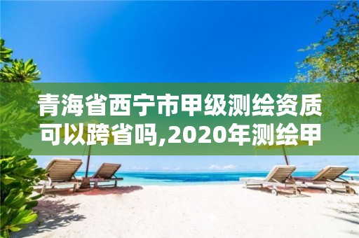 青海省西寧市甲級測繪資質可以跨省嗎,2020年測繪甲級資質條件