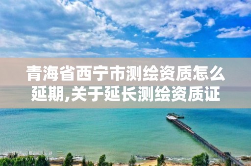 青海省西寧市測繪資質怎么延期,關于延長測繪資質證書有效期的公告