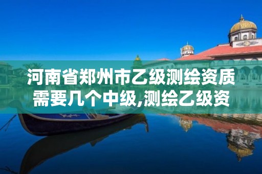 河南省鄭州市乙級測繪資質需要幾個中級,測繪乙級資質總共需要多少技術人員。