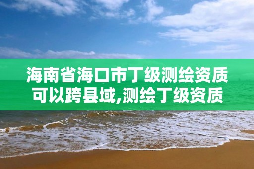 海南省海口市丁級測繪資質可以跨縣域,測繪丁級資質可以承攬業務范圍。