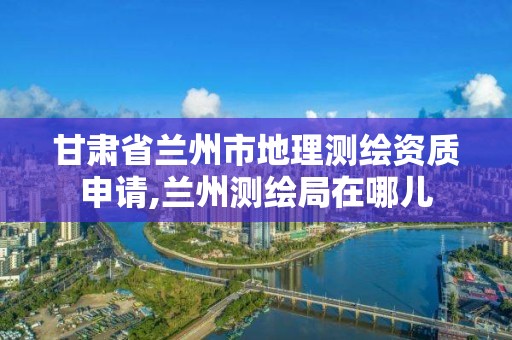 甘肅省蘭州市地理測繪資質申請,蘭州測繪局在哪兒