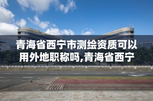 青海省西寧市測繪資質可以用外地職稱嗎,青海省西寧市測繪資質可以用外地職稱嗎現在。