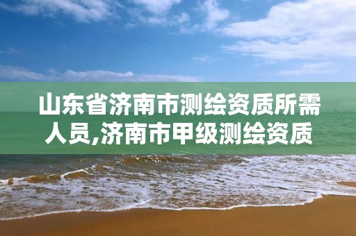 山東省濟南市測繪資質所需人員,濟南市甲級測繪資質單位