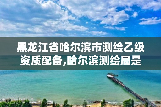 黑龍江省哈爾濱市測繪乙級資質配備,哈爾濱測繪局是干什么的