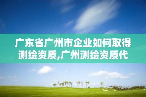 廣東省廣州市企業如何取得測繪資質,廣州測繪資質代辦