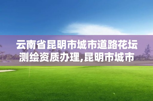 云南省昆明市城市道路花壇測繪資質辦理,昆明市城市道路綠化設計規范。