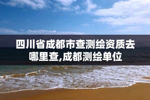 四川省成都市查測繪資質去哪里查,成都測繪單位