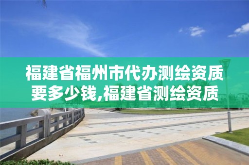 福建省福州市代辦測繪資質(zhì)要多少錢,福建省測繪資質(zhì)查詢