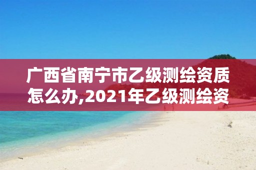 廣西省南寧市乙級測繪資質怎么辦,2021年乙級測繪資質申報材料