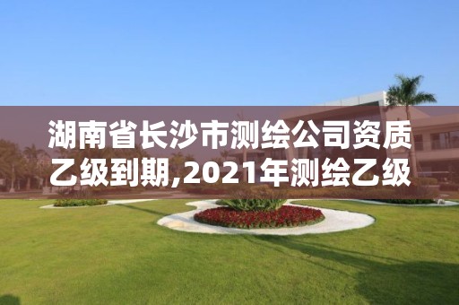 湖南省長沙市測繪公司資質乙級到期,2021年測繪乙級資質