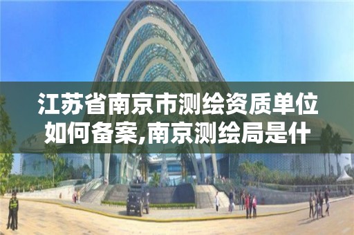 江蘇省南京市測繪資質單位如何備案,南京測繪局是什么樣的單位