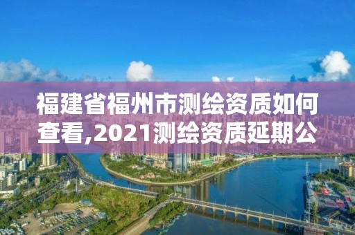 福建省福州市測繪資質如何查看,2021測繪資質延期公告福建省