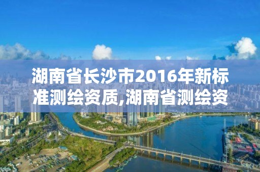 湖南省長沙市2016年新標(biāo)準(zhǔn)測繪資質(zhì),湖南省測繪資質(zhì)申請公示