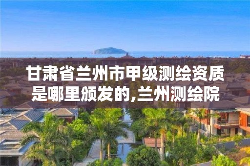 甘肅省蘭州市甲級測繪資質是哪里頒發(fā)的,蘭州測繪院全稱